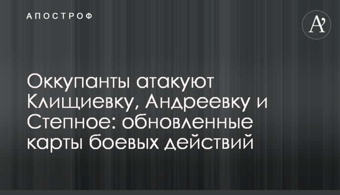 Оккупанты атакуют Клищиевку, Андреевку и Степное: обновленные карты боевых действий