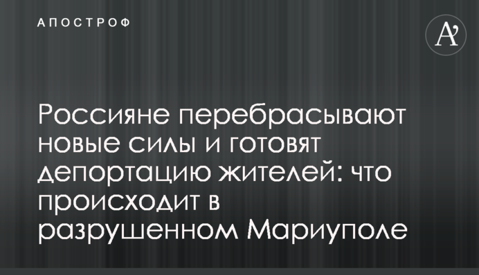 Росіяни перекидають нові сили і готують депортацію жителів: що відбувається в зруйнованому Маріуполі