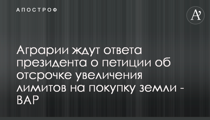 Аграрии ждут ответа президента о петиции об отсрочке увеличения лимитов на покупку земли - ВАР