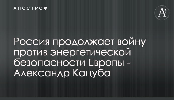 Росія продовжує війну проти енергетичної безпеки Європи - Олександр Кацуба