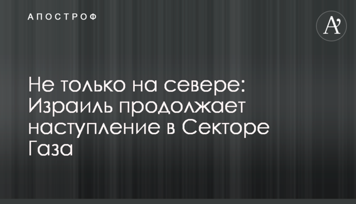 Не только на севере: Израиль продолжает наступление в Секторе Газа