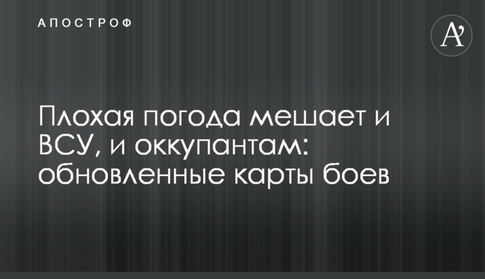 Погана погода заважає і ЗСУ, і окупантам: оновлені карти боїв