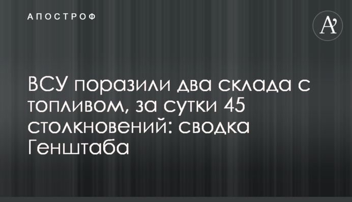 ЗСУ вразили два склади з паливом, за добу 45 зіткнень: зведення Генштабу