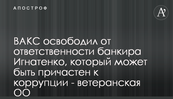 ВАКС освободил от ответственности банкира Игнатенко, который может быть причастен к коррупции - ветеранская ОО