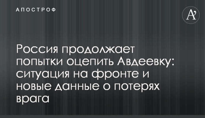 Россия продолжает попытки оцепить Авдеевку: ситуация на фронте и новые данные о потерях врага