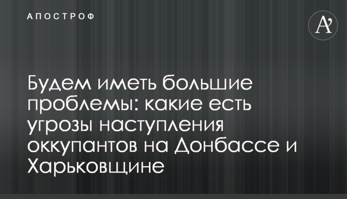 Матимемо великі проблеми: які є загрози наступу окупантів на Донбасі і Харківщині