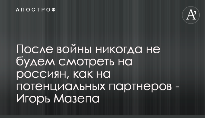 Після війни ніколи не будемо дивитися на росіян, як на потенційних партнерів - Ігор Мазепа