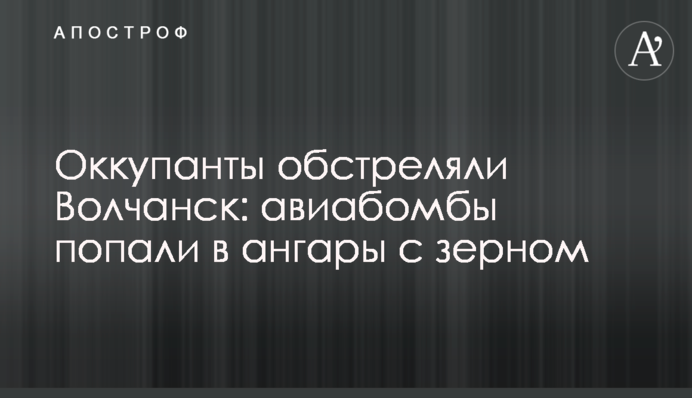 Окупанти обстріляли Вовчанськ: авіабомби влучили в ангари з зерном