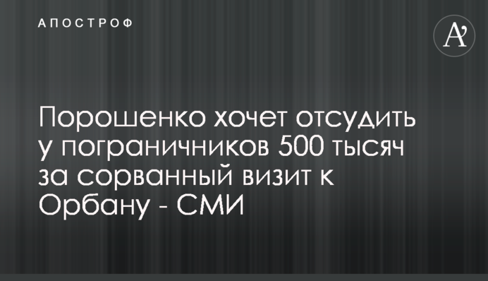 Порошенко хоче відсудити у прикордонників 500 тисяч за зірваний візит до Орбана - ЗМІ