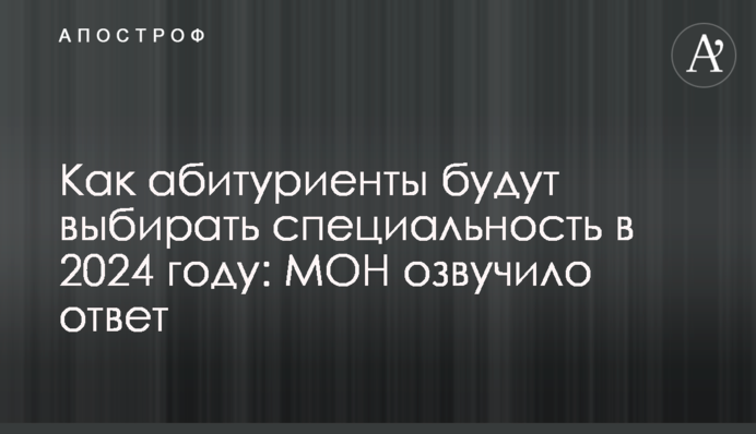 Как абитуриенты будут выбирать специальность в 2024 году: МОН озвучило ответ