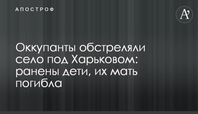Окупанти обстріляли село під Харковом: поранені діти, їхня мати загинула