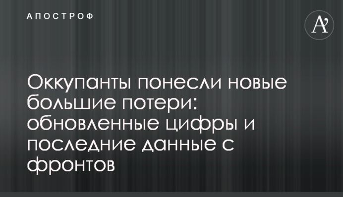 Оккупанты понесли новые большие потери: обновленные цифры и последние данные с фронтов