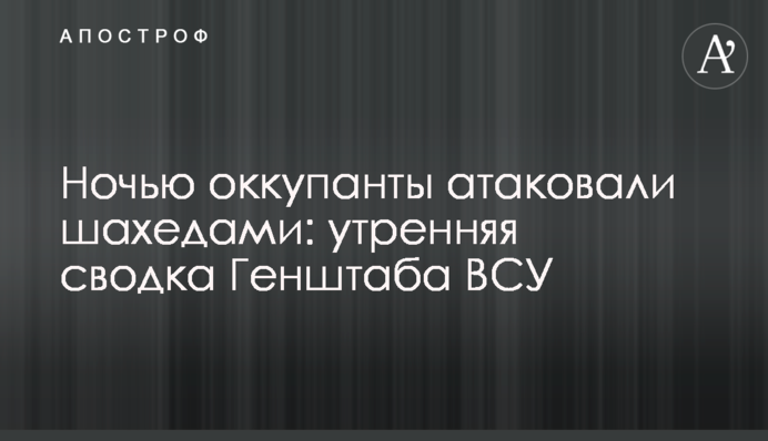Вночі окупанти атакували шахедами: ранкове зведення Генштабу ЗСУ