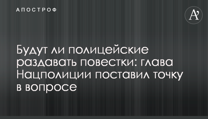 Будут ли полицейские раздавать повестки: глава Нацполиции поставил точку в вопросе