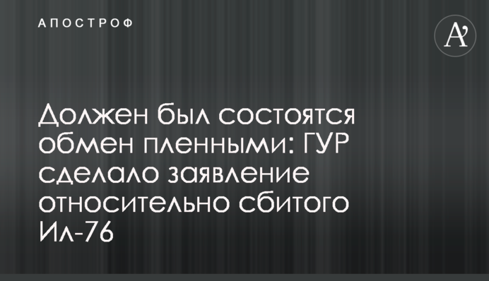 Должен был состояться обмен пленными: ГУР сделало заявление относительно сбитого Ил-76