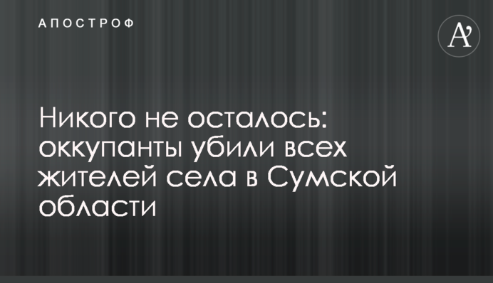 Нікого не залишилось: окупанти вбили всіх мешканців села на Сумщині