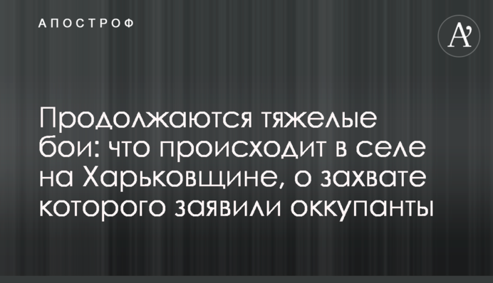 Тривають важкі бої: що відбувається в селі на Харківщині, про захоплення якого заявили окупанти