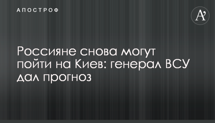 Росіяни знову можуть піти на Київ: генерал ЗСУ дав прогноз