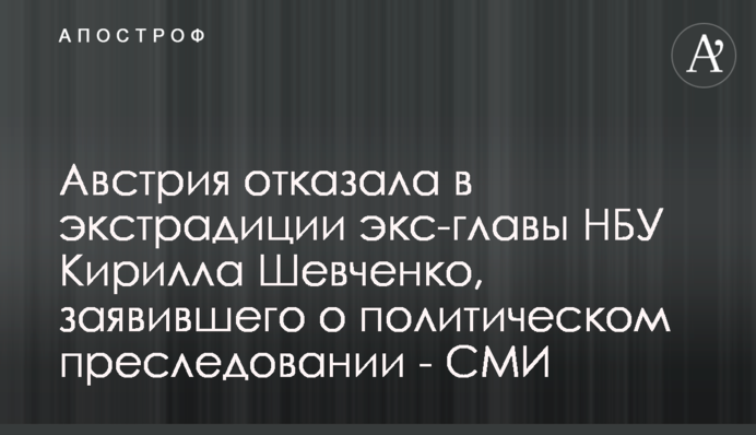 Австрія відмовила в екстрадиції екс-голови НБУ Кирила Шевченка, який заявив про політичне переслідування - ЗМІ