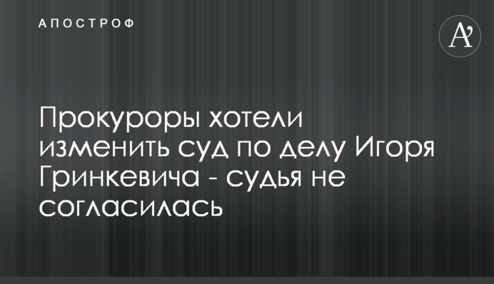 Прокурори хотіли змінити суд у справі Ігоря Гринкевича - суддя не погодилась