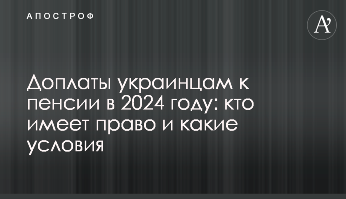 Доплаты украинцам к пенсии в 2024 году: кто имеет право и какие условия