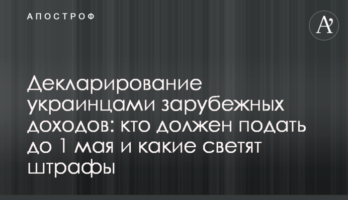 Декларирование украинцами зарубежных доходов: кто должен подать до 1 мая и какие светят штрафы