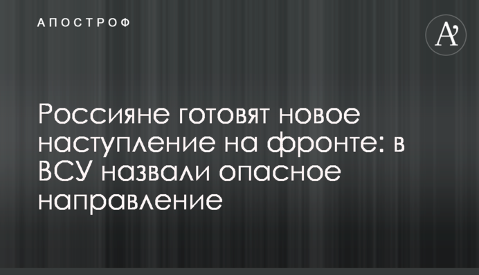 Росіяни готують новий наступ на фронті: в ЗСУ назвали небезпечний напрямок