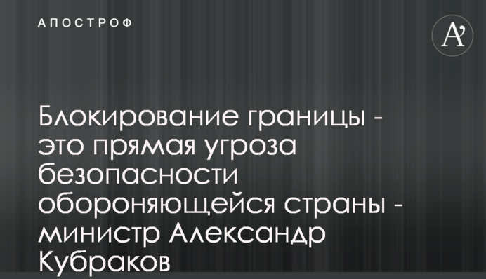 Блокування кордону - це пряма загроза безпеці країни, що обороняється - міністр Олександр Кубраков
