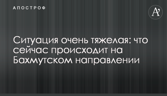 Ситуація надзвичайно важка: що зараз відбувається на Бахмутському напрямку