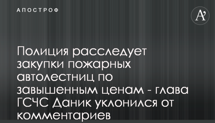 Поліція розслідує закупки пожежних автодрабин по завищених цінах - керівник ДСНС Даник ухилився від коментарів