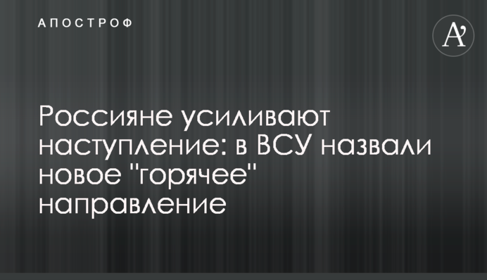 Росіяни посилюють наступ:  в ЗСУ назвали  новий "гарячий" напрямок