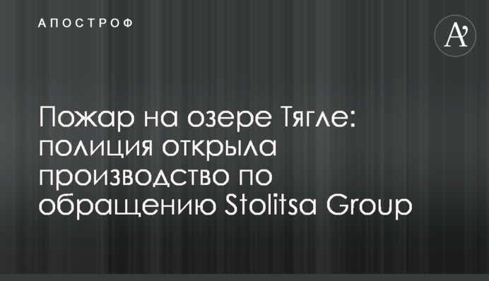 Пожежа на озері Тягле: поліція відкрила провадження за зверненням Stolitsa Group