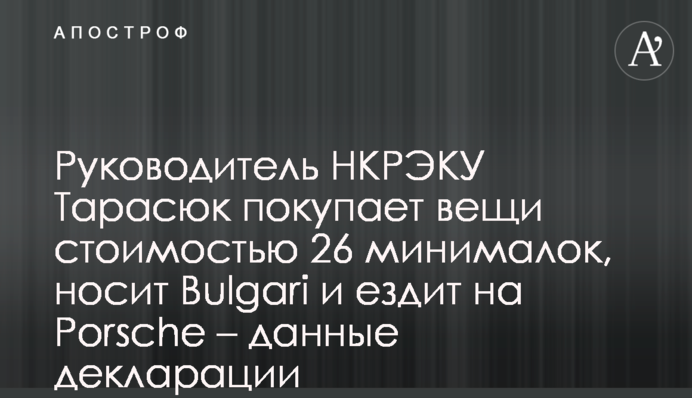 Руководитель НКРЭКУ Тарасюк покупает вещи стоимостью 26 минималок, носит Bulgari и ездит на Porsche – данные декларации
