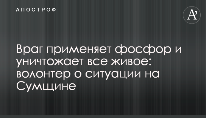 Враг применяет фосфор и уничтожает все живое: волонтер о ситуации на Сумщине