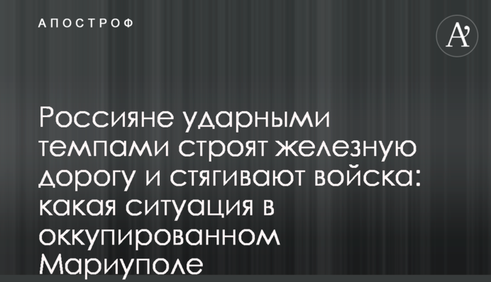 Росіяни ударними темпами будують залізницю і стягують війська: яка ситуація в окупованому Маріуполі
