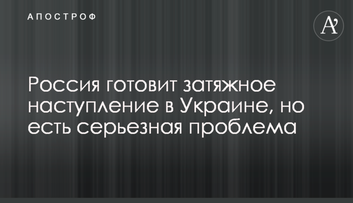 Росія готує затяжний наступ в Україні, але є серйозна проблема