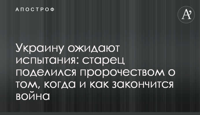 Украину ожидают испытания: старец поделился пророчеством о том, когда и как закончится война