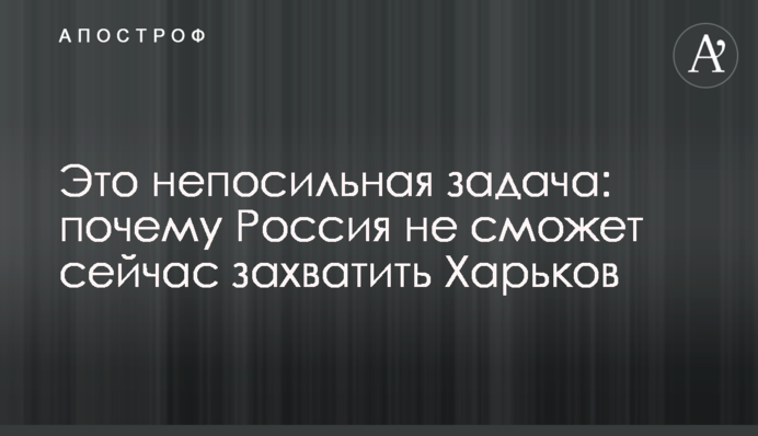 Это непосильная задача: почему Россия не сможет сейчас захватить Харьков