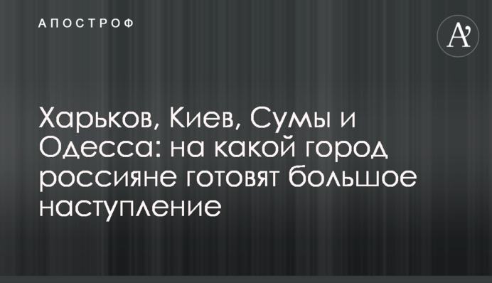 Харків, Київ, Суми і Одеса: на яке місто росіяни готують великий наступ