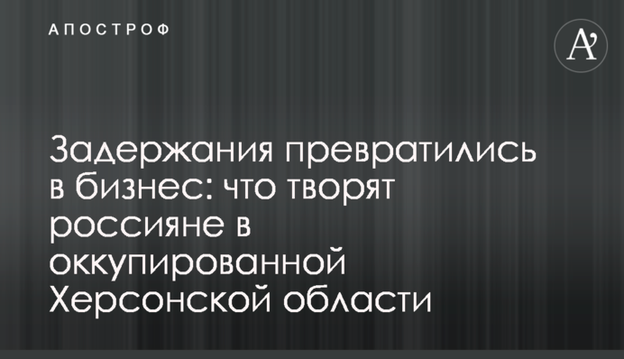 Задержания превратились в бизнес: что творят россияне в оккупированной Херсонской области