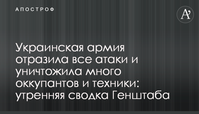 Украинская армия отразила все атаки и уничтожила много оккупантов и техники: утренняя сводка Генштаба