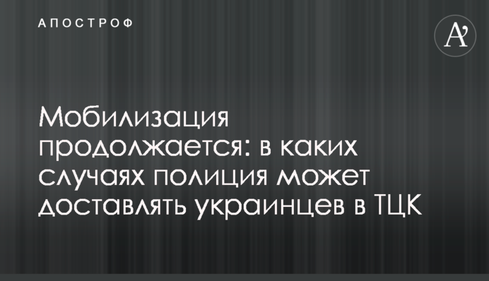 Мобилизация продолжается: в каких случаях полиция может доставлять украинцев в ТЦК