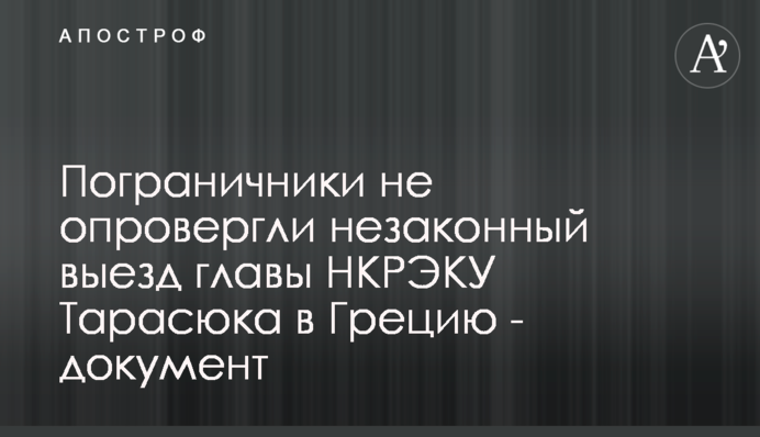 Пограничники не опровергли незаконный выезд главы НКРЭКУ Тарасюка в Грецию - документ