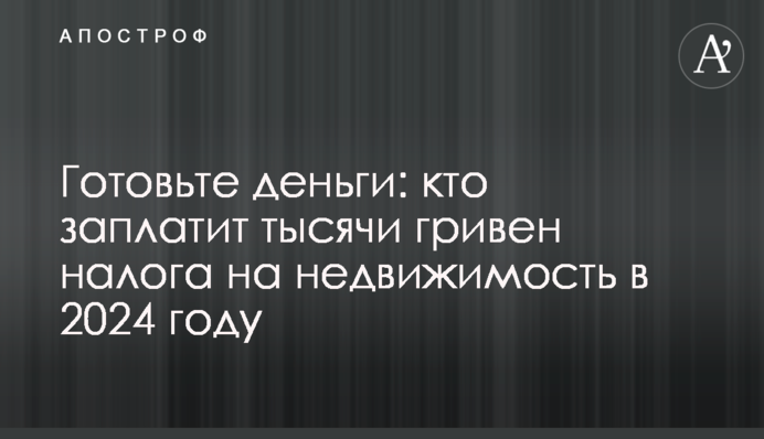 Готовьте деньги: кто заплатит тысячи гривен налога на недвижимость в 2024 году
