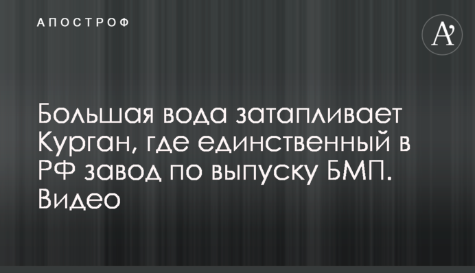 Велика вода затоплює Курган, де єдиний в РФ завод по випуску БМП. Відео