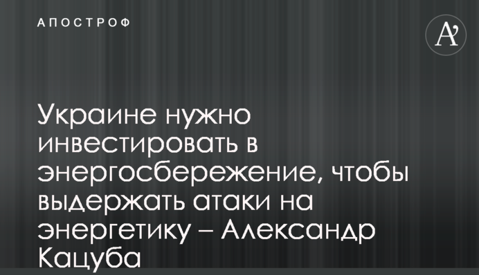 Україні потрібно інвестувати в енергозбереження, щоб витримати атаки на енергетику - Олександр Кацуба