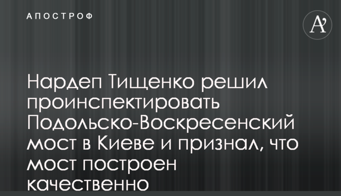 Нардеп Тищенко вирішив проінспектувати Подільсько-Воскресенський міст в Києві і визнав, що міст побудовано якісно