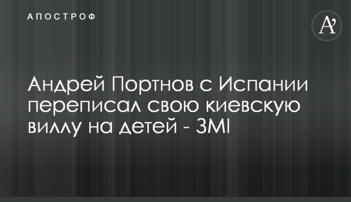 Андрій Портнов з Іспанії переписав свою київську віллу на дітей - ЗМІ