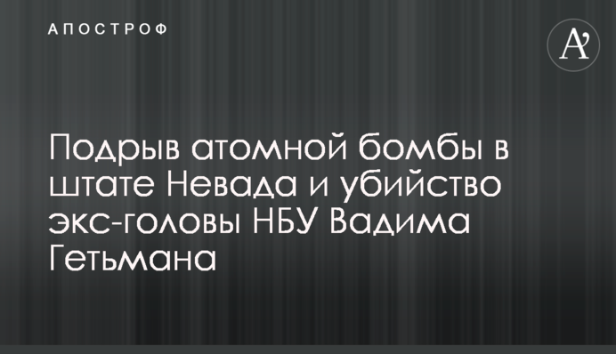 Подрыв атомной бомбы в штате Невада и убийство экс-головы НБУ Вадима Гетьмана