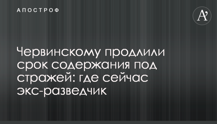 Червинскому продлили срок содержания под стражей: где сейчас экс-разведчик